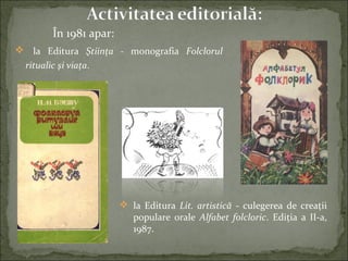 În 1981 apar:
 la Editura Ştiinţa - monografia Folclorul
ritualic şi viaţa.
 la Editura Lit. artistică - culegerea de creaţii
populare orale Alfabet folcloric. Ediţia a II-a,
1987.
 