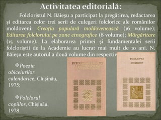 Folcloristul N. Băieşu a participat la pregătirea, redactarea
şi editarea celor trei serii de culegeri folclorice ale românilor
moldoveni: Creaţia populară moldovenească (16 volume);
Editarea folclorului pe zone etnografice (8 volume); Mărgăritare
(15 volume). La elaborarea primei şi fundamentalei serii
folcloriştii de la Academie au lucrat mai mult de 10 ani. N.
Băieşu este autorul a două volume din respectiva serie:
Poezia
obiceiurilor
calendarice, Chişinău,
1975;
Folclorul
copiilor, Chişinău,
1978.
 