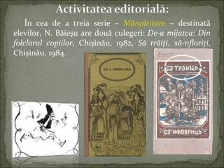 În cea de a treia serie – Mărgăritare – destinată
elevilor, N. Băieşu are două culegeri: De-a mijatca: Din
folclorul copiilor, Chişinău, 1982, Să trăiţi, să-nfloriţi,
Chişinău, 1984.
 