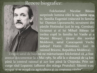 Folcloristul Nicolae Băieşu
surprinde lumina zilei la 24 iunie 1934
în familia Eugeniei (născută în familia
lui Damian Lipceanschi, ucraineni din
părţile Hotinului (azi în reg. Cernăuţi,
Ucraina) şi al lui Mihail Băieşu (al
treilea copil în familia lui Vasile şi a
Mariei Băieşu), ţărani din nordul
Moldovei, satul Caracuşenii Vechi,
judeţul Hotin (România), (azi în
raionul Briceni, Republica Moldova).
Despre satul de baştină ne mărturisește folcloristul că „a fost
atestat documentar la 2 Mai 1585. Se află la o distanţă de 14 km
până la centrul raional şi 227 km până la Chişinău. Prin sat
curge râul Lopatnic (afluent din stânga Prutului). Sătenii s-au
ocupat şi se ocupă cu agricultura şi cu creşterea vitelor”.
 