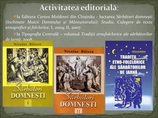 la Editura Cartea Moldovei din Chişinău - lucrarea Sărbători domneşti
(închinate Maicii Domnului şi Mântuitorului): Studiu. Culegere de texte
etnografice şi folclorice, I, 2004; II, 2007.
la Tipografia Centrală – volumul Tradiţii etnofolclorice ale sărbătorilor
de iarnă, 2008.
 