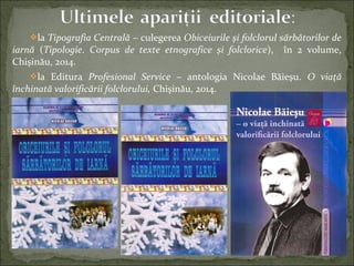 la Tipografia Centrală – culegerea Obiceiurile şi folclorul sărbătorilor de
iarnă (Tipologie. Corpus de texte etnografice şi folclorice), în 2 volume,
Chişinău, 2014.
la Editura Profesional Service – antologia Nicolae Băieşu. O viaţă
închinată valorificării folclorului, Chişinău, 2014.
 