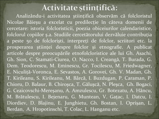 Analizându-i activitatea ştiinţifică observăm că folcloristul
Nicolae Băieşu a excelat cu predilecţie în câteva domenii de
cercetare: istoria folcloristicii, poezia obiceiurilor calendaristice,
folclorul copiilor ş.a. Studiile cercetătorului dezvăluie contribuţia
a peste 50 de folclorişti, interpreţi de folclor, scriitori etc. la
prosperarea ştiinţei despre folclor şi etnografie. A publicat
articole despre preocupările etnofolcloristice ale lui Gh. Asachi,
Gh. Sion, C. Stamati-Ciurea, O. Nacco, I. Creangă, T. Burada, G.
Dem. Teodorescu, M. Eminescu, Gr. Tocilescu, M. Friedwagner,
E. Niculiţă-Voronca, E. Sevastos, A. Gorovei, Gh. V. Madan, Gh.
T. Kirileanu, S. Kirileanu, M. Bârcă, I. Buzdugan, P. Caraman, P.
Chioru, D. Balaur, B. Chiroşca, T. Găluşcă, N. Pleşca, Gh. Bogaci,
G. Ceaicovschi-Mereşanu, A. Amzulescu, Gr. Botezatu, A. Hâncu,
M. Brătulescu, I. Bejenaru, G. Muntean, V. Gaţac, I. Datcu, I.
Diordiev, D. Blajinu, E. Junghietu, Gh. Bostan, I. Oprişan, L.
Berdan, A. Hropotinschi, T. Colac, L. Hanganu etc.
 