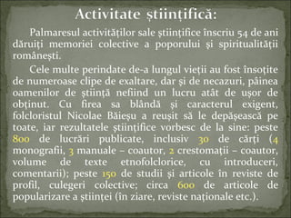 Palmaresul activităţilor sale ştiinţifice înscriu 54 de ani
dăruiţi memoriei colective a poporului şi spiritualităţii
româneşti.
Cele multe perindate de-a lungul vieţii au fost însoţite
de numeroase clipe de exaltare, dar şi de necazuri, pâinea
oamenilor de ştiinţă nefiind un lucru atât de uşor de
obţinut. Cu firea sa blândă şi caracterul exigent,
folcloristul Nicolae Băieşu a reuşit să le depăşească pe
toate, iar rezultatele ştiinţifice vorbesc de la sine: peste
800 de lucrări publicate, inclusiv 30 de cărţi (4
monografii, 3 manuale – coautor, 2 crestomaţii – coautor,
volume de texte etnofolclorice, cu introduceri,
comentarii); peste 150 de studii şi articole în reviste de
profil, culegeri colective; circa 600 de articole de
popularizare a ştiinţei (în ziare, reviste naţionale etc.).
 