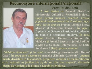 Premii și distincții
A fost distins cu Premiul „Dacia“ al
Ministerului Culturii al Republicii Moldova
(1991) pentru lucrarea colectivă Creaţia
populară moldovenească (în 16 volume, 1975-
1983), iar în 1993 cu Premiul „Simion Florea
Marian" al Academiei Române. În 1996 -
Diplomă de Onoare a Prezidiului Academiei
de Ştiinţe a Republicii Moldova. În 2004
obţine Premiul Uniunii Scriitorilor din
Moldova și Premiul Special al juriului ediţiei
a XIII-a a Salonului Internaţional de Carte
Românească (Iaşi) „pentru volumul
Sărbători domneşti” și în 2006 – medalia guvernamentală „Meritul
Civic”. În 2009 este decorat cu medalia „Dimitrie Cantemir” „pentru
merite deosebite în folcloristică, pregătirea cadrelor de înaltă calificare
şi în legătură cu jubileul de 75 de ani din ziua naşterii”, distincţie
oferită de Academia de Știinţe a Republicii Moldova.
 