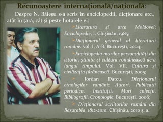Literatura şi arta Moldovei:
Enciclopedie, I. Chişinău, 1985;
Dicţionarul general al literaturii
române. vol. I, A-B. Bucureşti, 2004;
Enciclopedia marilor personalităţi din
istoria, ştiinţa şi cultura românească de-a
lungul timpului. Vol. VII. Cultura şi
civilizaţia ţărănească. Bucureşti, 2005;
 Iordan Datcu. Dicţionarul
etnologilor români: Autori. Publicaţii
periodice. Instituţii. Mari colecţii.
Bibliografii. Cronologie. Bucureşti, 2006;
 Dicţionarul scriitorilor români din
Basarabia, 1812-2010. Chişinău, 2010 ş. a.
Despre N. Băieşu s-a scris în enciclopedii, dicţionare etc.,
atât în ţară, cât şi peste hotarele ei:
 