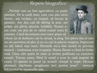 înham (şi să desham) caii la căruţă, la plug. Îmi părea rău că tata
nu-mi permitea să plec şi eu cu caii la păscut noaptea, împreună
cu alţi băieţi mai mari. Părintele mi-a fost model în privinţa
muncii – totdeauna avea ocupaţie. Mama făcuse o clasă în limba
rusă. Citea câte puţin în ziare şi reviste publicate cu caractere
ruseşti. Torcea, ţesea. Până la urmă a avut în casă maşină de
cusut. O ajutam la pusul (şi scosul) cânepii la topit. Făceam
ghemuri, râşchiam, pregăteam ţevi pentru ţesut” notează
folcloristul în memoriile sale.
„Părinţii mei au fost agricultori, cu puţin
pământ. De la tatăl meu, care «nu ştia nicio
literă», am învăţat, cu timpul, să lucrez la
pământ. Am dus caii de dârlog la arat, am
prăşit, am plivit, secerat, îmblătit. Numai n-
am cosit: nu ştiu de ce vârful coasei intra în
pământ. Când devenisem mai mare ştiam să
 