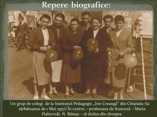 Un grup de colegi de la Institutul Pedagogic „Ion Creangă” din Chişinău (la
sărbătoarea de 1 Mai 1957) În centru – profesoara de franceză – Maria
Duhovnâi. N. Băieşu – al doilea din dreapta.
 