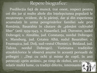 Predilecţia faţă de muncă, trai onest, respect pentru
cei din jur şi multe altele din înţelepciunea populară le
moşteneşte, evident, de la părinţi, dar şi din experienţa
acumulată în urma peregrinărilor familiei sale prin
România, Basarabia în căutare de „pământ cultivabil
liber” (anii 1939-1945, s. Hasanfacî, jud. Durostor, sudul
Dobrogei; s. Almălău, jud. Constanţa, nordul Dobrogei;
s. Mansburg, jud. Cetatea Albă, sudul Basarabiei; s.
Frumuşica, jud. Dolj, sud-vestul Olteniei; s. Beidaud, jud.
Tulcea, nordul Dobrogei). Varietatea tradiţiilor
etnofolclorice le observă anume în această perioadă de
pribegiri : „Deşi cu ochi şi minte de copil, în anii
petrecuţi «prin străini», pe timp de război, am cunoscut
relativ multă lume, cu tradiţii diferite, interesante” [1].
 