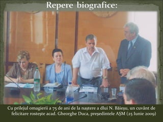 Cu prilejul omagierii a 75 de ani de la naştere a dlui N. Băieşu, un cuvânt de
felicitare rosteşte acad. Gheorghe Duca, preşedintele AŞM (25 Iunie 2009)
 