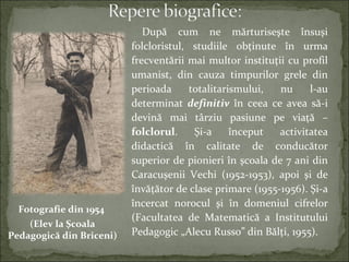După cum ne mărturiseşte însuşi
folcloristul, studiile obţinute în urma
frecventării mai multor instituţii cu profil
umanist, din cauza timpurilor grele din
perioada totalitarismului, nu l-au
determinat definitiv în ceea ce avea să-i
devină mai târziu pasiune pe viaţă –
folclorul. Şi-a început activitatea
didactică în calitate de conducător
superior de pionieri în şcoala de 7 ani din
Caracuşenii Vechi (1952-1953), apoi şi de
învăţător de clase primare (1955-1956). Şi-a
încercat norocul şi în domeniul cifrelor
(Facultatea de Matematică a Institutului
Pedagogic „Alecu Russo” din Bălţi, 1955).
Fotografie din 1954
(Elev la Şcoala
Pedagogică din Briceni)
 