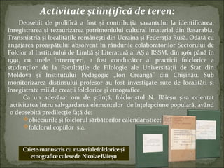 Activitate ştiinţifică de teren:
Deosebit de prolifică a fost și contribuţia savantului la identificarea,
înregistrarea şi tezaurizarea patrimoniului cultural imaterial din Basarabia,
Transnistria şi localităţile româneşti din Ucraina şi Federaţia Rusă. Odată cu
angajarea proaspătului absolvent în rândurile colaboratorilor Sectorului de
Folclor al Institutului de Limbă şi Literatură al AŞ a RSSM, din 1961 până în
1991, cu unele întreruperi, a fost conducător al practicii folclorice a
studenţilor de la Facultăţile de Filologie ale Universităţii de Stat din
Moldova şi Institutului Pedagogic „Ion Creangă” din Chişinău. Sub
monitorizarea distinsului profesor au fost investigate sute de localităţi şi
înregistrate mii de creaţii folclorice şi etnografice.
Ca un adevărat om de știinţă, folcloristul N. Băieşu şi-a orientat
activitatea întru salvgardarea elementelor de înţelepciune populară, având
o deosebită predilecţie faţă de:
obiceiurile şi folclorul sărbătorilor calendaristice;
folclorul copiilor ș.a.
 