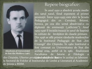 În anul 1950 a absolvit şcoala medie
din satul natal, fiind exponent al primei
promoţii. Între 1950-1955 este elev la Şcoala
Pedagogică din or. Cernăuţi, Briceni,
Soroca, pe cea din urmă absolvind-o cu
diplomă de eminenţă („otlicinic”). Anul
1955-1956 îl înrădăcinează în satul de baștină
în calitate de învăţător de clasele primare.
Din 1956 se află printre rândurile studenţilor
de la Institutul Pedagogic de Stat „Ion
Creangă” din Chişinău. În 1960 Institutul a
fost comasat cu Universitatea de Stat din
acelaşi oraş, astfel că în 1961 finalizează
Facultatea de Istorie şi Filologie a
Universităţii de Statdin Chişinău. Ulterior proaspătul absolvent devine în același an laborant
la Sectorul de Folclor al Institutului de Limbă şi Literatură al Academiei
de Ştiinţe a RSSM.
Absolvent al Universității
de Stat din Moldova (1961)
 