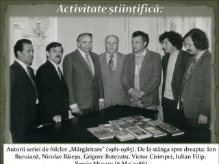 Autorii seriei de folclor „Mărgăritare” (1981-1985). De la stânga spre dreapta: Ion
Buruiană, Nicolae Băieşu, Grigore Botezatu, Victor Cirimpei, Iulian Filip,
 