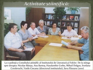La o şedinţă a Consiliului ştiinţific al Institutului de Literatură şi Folclor. De la stânga
spre dreapta: Nicolae Băieşu, Ana Bantoş, Haralambie Corbu, Mihail Dolgan, Svetlana
Corolevschi, Vasile Ciocanu (directorul institutului), Sava Pânzaru (2001)
 
