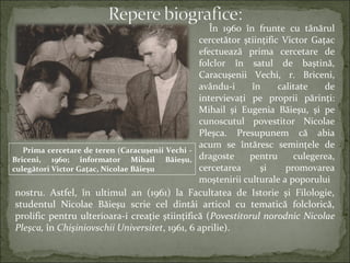 În 1960 în frunte cu tânărul
cercetător ştiinţific Victor Gaţac
efectuează prima cercetare de
folclor în satul de baştină,
Caracuşenii Vechi, r. Briceni,
avându-i în calitate de
intervievaţi pe proprii părinţi:
Mihail şi Eugenia Băieşu, şi pe
cunoscutul povestitor Nicolae
Pleşca. Presupunem că abia
acum se întăresc seminţele de
dragoste pentru culegerea,
cercetarea şi promovarea
moştenirii culturale a poporului
nostru. Astfel, în ultimul an (1961) la Facultatea de Istorie şi Filologie,
studentul Nicolae Băieşu scrie cel dintâi articol cu tematică folclorică,
prolific pentru ulterioara-i creaţie ştiinţifică (Povestitorul norodnic Nicolae
Pleşca, în Chişiniovschii Universitet, 1961, 6 aprilie).
Prima cercetare de teren (Caracuşenii Vechi -
Briceni, 1960; informator Mihail Băieşu,
culegători Victor Gațac, Nicolae Băieşu
 