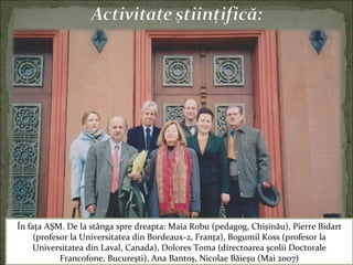 În faţa AŞM. De la stânga spre dreapta: Maia Robu (pedagog, Chişinău), Pierre Bidart
(profesor la Universitatea din Bordeaux-2, Franţa), Bogumil Koss (profesor la
Universitatea din Laval, Canada), Dolores Toma (directoarea şcolii Doctorale
Francofone, Bucureşti), Ana Bantoş, Nicolae Băieşu (Mai 2007)
 
