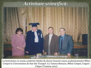 La festivitatea cu ocazia conferirii titlului de doctor honoris cauza academicianului Mihai
Cimpoi la Universitatea de Stat din Tiraspol. Cu Tatiana Botnaru, Mihai Cimpoi, Grigore
Chiper (Toamna 2007)
 