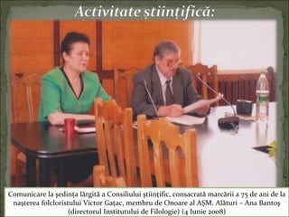 Comunicare la şedinţa lărgită a Consiliului ştiinţific, consacrată marcării a 75 de ani de la
naşterea folcloristului Victor Gaţac, membru de Onoare al AŞM. Alături – Ana Bantoş
(directorul Institutului de Filologie) (4 Iunie 2008)
 