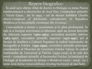 În anul 1970 obţine titlul de doctor în filologie cu tema Poezia
moldovenească a obiceiurilor de Anul Nou. Conducător ştiinţific
– Victor Gaţac, iar în 1994 – cel de doctor habilitat (Studiu
istoric-comparat al folclorului calendaristic în Republica
Moldova şi în localităţile româneşti din Ucraina).
Concomitent a urmat o ascensiune şi în plan profesional. În
1961 şi-a început activitatea ca laborant, apoi au urmat funcţiile
de: laborant superior (1962-1963), cercetător ştiinţific inferior
(1963–1977), cercetător ştiinţific superior (1977-1991), şef al
Secţiei de Studiere a Culturii Populare în cadrul Institutului de
Etnografie şi Folclor (1991-1999), cercetător ştiinţific principal,
coordonator al Direcţiei de Cercetare Folclor Literar în cadrul
Institutului de Literatură şi Folclor (1999-2009) şi în cele din
urmă – consultant ştiinţific al Sectorului Folclor, la Institutul de
Filologie al Academiei de Ştiinţe a Moldovei (2010 – 2015). La 7
iunie 2015 inima remarcabilului etnolog încetează să mai bată.
 