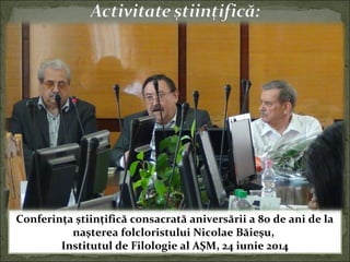 Conferinţa ştiinţifică consacrată aniversării a 80 de ani de la
naşterea folcloristului Nicolae Băieşu,
Institutul de Filologie al AŞM, 24 iunie 2014
 