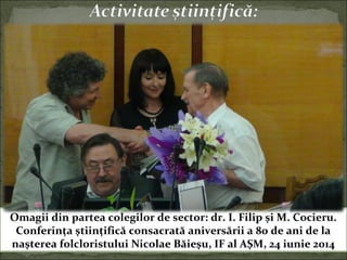 Omagii din partea colegilor de sector: dr. I. Filip şi M. Cocieru.
Conferinţa ştiinţifică consacrată aniversării a 80 de ani de la
naşterea folcloristului Nicolae Băieşu, IF al AŞM, 24 iunie 2014
 