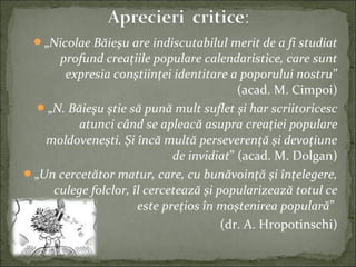 „Nicolae Băieşu are indiscutabilul merit de a fi studiat
profund creaţiile populare calendaristice, care sunt
expresia conştiinţei identitare a poporului nostru”
(acad. M. Cimpoi)
„N. Băieşu ştie să pună mult suflet şi har scriitoricesc
atunci când se apleacă asupra creaţiei populare
moldoveneşti. Şi încă multă perseverenţă şi devoţiune
de invidiat” (acad. M. Dolgan)
„Un cercetător matur, care, cu bunăvoinţă şi înţelegere,
culege folclor, îl cercetează şi popularizează totul ce
este preţios în moştenirea populară”
(dr. A. Hropotinschi)
 