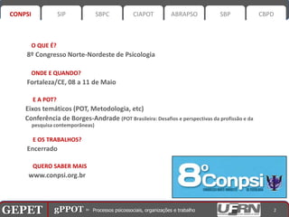 CONPSI              SIP             SBPC      CIAPOT         ABRAPSO            SBP             CBPD



           O QUE É?
       8º Congresso Norte-Nordeste de Psicologia

           ONDE E QUANDO?
       Fortaleza/CE, 08 a 11 de Maio

           E A POT?
       Eixos temáticos (POT, Metodologia, etc)
       Conferência de Borges-Andrade (POT Brasileira: Desafios e perspectivas da profissão e da
           pesquisa contemporâneas)

           E OS TRABALHOS?
       Encerrado

           QUERO SABER MAIS
        www.conpsi.org.br




GEPET gPPOT⊳ ⊳ Processos psicossociais, organizações trabalho
GEPET gPPOT Processos psicossociais, organizações e e trabalho                                       2
 