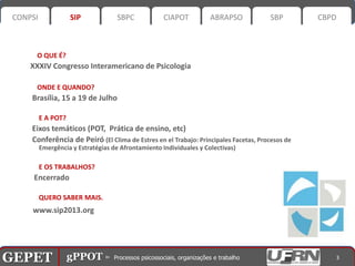 CONPSI              SIP             SBPC            CIAPOT          ABRAPSO          SBP        CBPD



        O QUE É?
       XXXIV Congresso Interamericano de Psicologia

        ONDE E QUANDO?
       Brasília, 15 a 19 de Julho

           E A POT?
       Eixos temáticos (POT, Prática de ensino, etc)
       Conferência de Peiró (El Clima de Estres en el Trabajo: Principales Facetas, Procesos de
           Emergência y Estratégias de Afrontamiento Individuales y Colectivas)

           E OS TRABALHOS?
        Encerrado

           QUERO SABER MAIS.
       www.sip2013.org




GEPET gPPOT⊳ ⊳ Processos psicossociais, organizações trabalho
GEPET gPPOT Processos psicossociais, organizações e e trabalho                                       3
 