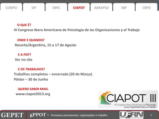 CONPSI              SIP      SBPC        CIAPOT       ABRAPSO         SBP            CBPD



           O QUE É?
       III Congreso Ibero Americano de Psicología de las Organizaciones y el Trabajo

           ONDE E QUANDO?
       Rosarto/Argentina, 15 a 17 de Agosto

           E A POT?
       Ver no site

           E OS TRABALHOS?
       Trabalhos completos – encerrado (20 de Março)
       Pôster – 30 de Junho

           QUERO SABER MAIS.
        www.ciapot2013.org




GEPET gPPOT⊳ ⊳ Processos psicossociais, organizações trabalho
GEPET gPPOT Processos psicossociais, organizações e e trabalho                            5
 