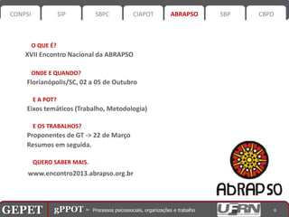 CONPSI              SIP      SBPC       CIAPOT    ABRAPSO      SBP   CBPD



           O QUE É?
       XVII Encontro Nacional da ABRAPSO

           ONDE E QUANDO?
       Florianópolis/SC, 02 a 05 de Outubro

           E A POT?
       Eixos temáticos (Trabalho, Metodologia)

           E OS TRABALHOS?
       Proponentes de GT -> 22 de Março
       Resumos em seguida.

           QUERO SABER MAIS.
        www.encontro2013.abrapso.org.br




GEPET gPPOT⊳ ⊳ Processos psicossociais, organizações trabalho
GEPET gPPOT Processos psicossociais, organizações e e trabalho            6
 