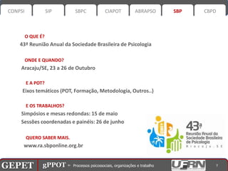 CONPSI              SIP      SBPC       CIAPOT       ABRAPSO   SBP   CBPD



           O QUE É?
       43ª Reunião Anual da Sociedade Brasileira de Psicologia

           ONDE E QUANDO?
       Aracaju/SE, 23 a 26 de Outubro

           E A POT?
        Eixos temáticos (POT, Formação, Metodologia, Outros..)

           E OS TRABALHOS?
       Simpósios e mesas redondas: 15 de maio
       Sessões coordenadas e painéis: 26 de junho

           QUERO SABER MAIS.
        www.ra.sbponline.org.br


GEPET gPPOT⊳ ⊳ Processos psicossociais, organizações trabalho
GEPET gPPOT Processos psicossociais, organizações e e trabalho            7
 
