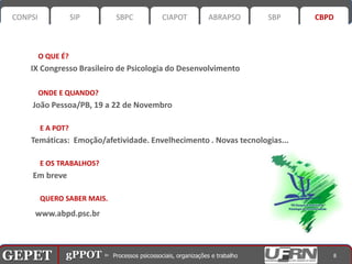 CONPSI              SIP      SBPC       CIAPOT      ABRAPSO        SBP      CBPD



           O QUE É?
       IX Congresso Brasileiro de Psicologia do Desenvolvimento

           ONDE E QUANDO?
       João Pessoa/PB, 19 a 22 de Novembro

           E A POT?
       Temáticas: Emoção/afetividade. Envelhecimento . Novas tecnologias...

           E OS TRABALHOS?
       Em breve

           QUERO SABER MAIS.
        www.abpd.psc.br



GEPET gPPOT⊳ ⊳ Processos psicossociais, organizações trabalho
GEPET gPPOT Processos psicossociais, organizações e e trabalho                   8
 