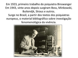 Em 1923, primeiro trabalho do psiquiatra Binswanger
Em 1943, vinte anos depois surgiram Boss, Minkowski,
Buitendjk, Straus e outros.
Surge no Brasil, a partir dos textos dos psiquiatras
europeus, o material bibliográfico sobre investigação
fenomenológica da vivência.
 