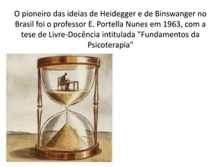 O pioneiro das ideias de Heidegger e de Binswanger no
Brasil foi o professor E. Portella Nunes em 1963, com a
tese de Livre-Docência intitulada "Fundamentos da
Psicoterapia"
 