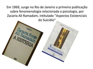 Em 1969, surge no Rio de Janeiro a primeira publicação
sobre fenomenologia relacionada a psicologia, por
Zacaria Ali Ramadam, intitulado "Aspectos Existenciais
do Suicídio"
 