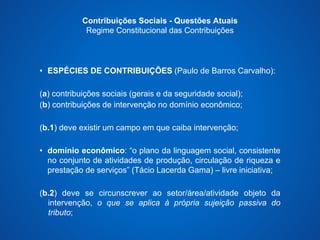 Contribuições Sociais - Questões Atuais 
Regime Constitucional das Contribuições 
• ESPÉCIES DE CONTRIBUIÇÕES (Paulo de Barros Carvalho): 
(a) contribuições sociais (gerais e da seguridade social); 
(b) contribuições de intervenção no domínio econômico; 
(b.1) deve existir um campo em que caiba intervenção; 
• domínio econômico: “o plano da linguagem social, consistente 
no conjunto de atividades de produção, circulação de riqueza e 
prestação de serviços” (Tácio Lacerda Gama) – livre iniciativa; 
(b.2) deve se circunscrever ao setor/área/atividade objeto da 
intervenção, o que se aplica à própria sujeição passiva do 
tributo; 
 