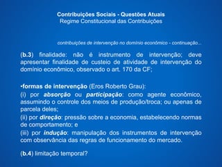 Contribuições Sociais - Questões Atuais 
Regime Constitucional das Contribuições 
contribuições de intervenção no domínio econômico - continuação... 
(b.3) finalidade: não é instrumento de intervenção; deve 
apresentar finalidade de custeio de atividade de intervenção do 
domínio econômico, observado o art. 170 da CF; 
•formas de intervenção (Eros Roberto Grau): 
(i) por absorção ou participação: como agente econômico, 
assumindo o controle dos meios de produção/troca; ou apenas de 
parcela deles; 
(ii) por direção: pressão sobre a economia, estabelecendo normas 
de comportamento; e 
(iii) por indução: manipulação dos instrumentos de intervenção 
com observância das regras de funcionamento do mercado. 
(b.4) limitação temporal? 
 
