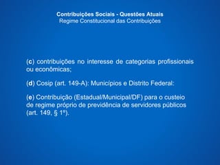 Contribuições Sociais - Questões Atuais 
Regime Constitucional das Contribuições 
(c) contribuições no interesse de categorias profissionais 
ou econômicas; 
(d) Cosip (art. 149-A): Municípios e Distrito Federal: 
(e) Contribuição (Estadual/Municipal/DF) para o custeio 
de regime próprio de previdência de servidores públicos 
(art. 149, § 1º). 
 