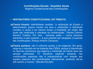 Contribuições Sociais - Questões Atuais 
Regime Constitucional das Contribuições 
• DESTINATÁRIO CONSTITUCIONAL DO TRIBUTO: 
(a)Teoria trinaria: referibilidade mediata: “a retribuição do Estado a 
determinados grupos sociais (na taxa a retribuição é individual) 
constitui a causa e ao mesmo tempo a finalidade em razão das 
quais são instituídas e cobradas as contribuições.” (Sacha Calmon 
Navarro Coelho). Por isso, somente estes – nunca terceiros 
estranhos a este contexto – é que poderão ser obrigados a suportar 
tais contribuições. (Roque Antônio Carrazza). 
(a)Teoria quinária: não é uniforme quanto a tal exigência. Em geral, 
exige-se o requisito em se tratando das CIDEs, porque a intervenção 
no domínio econômico que legitima a instituição do tributo deve ser 
sempre setorizada. “O ‘benefício especial’ presente nas 
contribuições especiais não é imprescindível com relação aos 
sujeitos passivos das contribuições interventivas, podendo dar-se 
até mesmo o inverso.” (Etevão Horvath) 
 