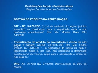 Contribuições Sociais - Questões Atuais 
Regime Constitucional das Contribuições 
• DESTINO DO PRODUTO DA ARRECADAÇÃO: 
- STF - RE 164.733/SP: “[...] é da essência do regime jurídico 
específico da contribuição para a seguridade social a sua 
destinação constitucional” (Rel. Min. Moreira Alves: RTJ 
143/691). 
- Tredestinação do produto da arrecadação e direito de não 
pagar o tributo: AGRRE 236.401-9/SP. Rel. Min. Carlos 
Velloso. DJ 05.02.99: “... a destinação do tributo diz com a 
legitimidade deste e, por isso, não ocorrendo a destinação 
constitucional do mesmo, surge para o contribuinte o direito de 
não pagá-lo.” 
- DRU. Art. 76-Adct (EC 27/2000): Desvinculação de 20% da 
receita. 
 