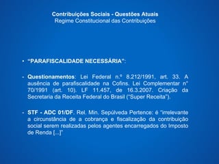 Contribuições Sociais - Questões Atuais 
Regime Constitucional das Contribuições 
• “PARAFISCALIDADE NECESSÁRIA”: 
- Questionamentos: Lei Federal n.º 8.212/1991, art. 33. A 
ausência de parafiscalidade na Cofins. Lei Complementar n° 
70/1991 (art. 10). LF 11.457, de 16.3.2007. Criação da 
Secretaria da Receita Federal do Brasil (“Super Receita”). 
- STF - ADC 01/DF. Rel. Min. Sepúlveda Pertence: é “irrelevante 
a circunstância de a cobrança e fiscalização da contribuição 
social serem realizadas pelos agentes encarregados do Imposto 
de Renda [...]” 
 