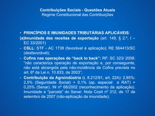 Contribuições Sociais - Questões Atuais 
Regime Constitucional das Contribuições 
• PRINCÍPIOS E IMUNIDADES TRIBUTÁRIAS APLICÁVEIS: 
(a)Imunidade das receitas de exportação (art. 149, § 2.º, I – 
EC 33/2001) 
- CSLL: STF - AC 1738 (favorável à aplicação); RE 564413/SC 
(desfavorável); 
- Cofins nas operações de “back to back”: RF: SC 323/ 2008: 
“não caracteriza operação de exportação e, por conseguinte, 
não está abrangida pela não-incidência da Cofins prevista no 
art. 6º da Lei n. 10.833, de 2003”; 
- Contribuição da Agroindústria (L 8.212/91, art. 22A): 2,85%: 
2,5% (Seguridade Social) + 0,1% (ap. especial e RAT) + 
0,25% (Senar). IN nº 68/2002 (reconhecimento da aplicação). 
Imunidade e "parcela" do Senar: Nota Cosit nº 312, de 17 de 
setembro de 2007 (não-aplicação da imunidade); 
 