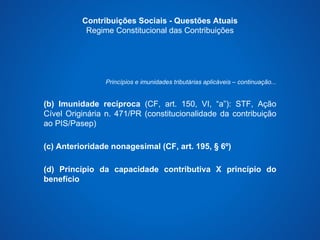 Contribuições Sociais - Questões Atuais 
Regime Constitucional das Contribuições 
Princípios e imunidades tributárias aplicáveis – continuação... 
(b) Imunidade recíproca (CF, art. 150, VI, “a”): STF, Ação 
Cível Originária n. 471/PR (constitucionalidade da contribuição 
ao PIS/Pasep) 
(c) Anterioridade nonagesimal (CF, art. 195, § 6º) 
(d) Princípio da capacidade contributiva X princípio do 
benefício 
 