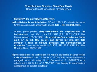 Contribuições Sociais - Questões Atuais 
Regime Constitucional das Contribuições 
• RESERVA DE LEI COMPLEMENTAR: 
(a) Instituição de contribuições: CF, art. 195, § 4.º: criação de novas 
fontes de custeio da seguridade social. STF - RE 138.284-8/CE. 
- Outros pressupostos (impossibilidade de superposição de 
incidências): art. 154, I, da CF: STF (RE 228.321-0/RS. Min. 
Carlos Velloso. 01/10/1998): “As contribuições, criadas na forma 
do § 4.º, do art. 195, da CF, não devem ter, isto sim, fato 
gerador e base de cálculo próprios das contribuições já 
existentes.” No mesmo sentido, cf.: STF, RE 146.733/SP. Rel. Min. 
Moreira Alves. 29/02/1992. 
(b) Possibilidade de instituição de regras especiais de prescrição 
e de decadência: STF - Súmula V. nº 08 (“São inconstitucionais o 
parágrafo único do artigo 5º do Decreto-Lei nº 1.569/1977 e os 
artigos 45 e 46 da Lei nº 8.212/1991, que tratam de prescrição e 
decadência de crédito tributário”) 
 