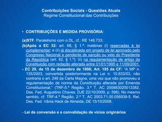 Contribuições Sociais - Questões Atuais 
Regime Constitucional das Contribuições 
• CONTRIBUIÇÕES E MEDIDA PROVISÓRIA: 
(a)STF. Paralelismo com o DL, cf.: RE 146.733; 
(b)Após a EC 32: art. 68, § 1.º: matérias (i) reservadas à lei 
complementar; e (ii) já disciplinada em projeto de lei aprovado pelo 
Congresso Nacional e pendente de sanção ou veto do Presidente 
da República (art. 62, § 1.º); (ii) na regulamentação de artigo da 
Constituição com redação alterada entre 01/01/1995 e 11/09/2001. 
- EC 20, de 15 de dezembro de 1998; Art. 195 da CF: “A MP n. 
135/2003, convertida posteriormente na Lei n. 10.833/03, não 
contraria o art. 246 da Carta Magna, uma vez que não promoveu a 
regulamentação de norma da Constituição alterada por Emenda 
Constitucional.” (TRF-5.ª Região. 3.ª T. AC 200883020013382. 
Des. Fed. Augustino Chaves. DJE 22/10/2009, p. 598). No mesmo 
sentido, cf: TRF-4.ª Região. 2.ª T. AC 2003.71.00.056938-5. Rel. 
Des. Fed. Vânia Hack de Almeida, DE 15/10/2008. 
- Lei de conversão e a convalidação de vícios originários 
 