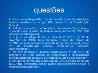 questões 
1. Construa as Regras-Matrizes de Incidência das Contribuições 
Sociais previstas no artigo 195, inciso I, da Constituição 
Federal. 
2. Defina os conceitos de “receita e faturamento” e, a seguir, 
responda (vide Questão de Ordem em Ação Cautelar 990-1/SP 
indicada na bibliografia): 
a) o § 1º do artigo 3º da Lei Federal n° 9.718, de 27 de 
novembro de 1998, teria alargado a base de cálculo da 
COFINS, à luz da redação original do artigo 195, inciso I, alínea 
“b”, da Constituição Federal, revelando-se, portanto, 
inconstitucional? 
b) em caso positivo, a Emenda Constitucional n° 20, de 15 de 
dezembro de 1998, poderia ter emprestado o embasamento 
constitucional que faltava à Lei Federal 9.718/88 em questão? 
3. Por que se afirma que a inclusão do ICMS na base de cálculo 
da COFINS é inconstitucional? Qual o posicionamento do STF a 
respeito dessa questão? 
 