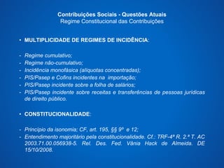 Contribuições Sociais - Questões Atuais 
Regime Constitucional das Contribuições 
• MULTIPLICIDADE DE REGIMES DE INCIDÊNCIA: 
- Regime cumulativo; 
- Regime não-cumulativo; 
- Incidência monofásica (alíquotas concentradas); 
- PIS/Pasep e Cofins incidentes na importação; 
- PIS/Pasep incidente sobre a folha de salários; 
- PIS/Pasep incidente sobre receitas e transferências de pessoas jurídicas 
de direito público. 
• CONSTITUCIONALIDADE: 
- Princípio da isonomia; CF, art. 195, §§ 9º e 12; 
- Entendimento majoritário pela constitucionalidade. Cf.: TRF-4ª R. 2.ª T. AC 
2003.71.00.056938-5. Rel. Des. Fed. Vânia Hack de Almeida. DE 
15/10/2008. 
 