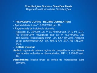 Contribuições Sociais - Questões Atuais 
Regime Constitucional das Contribuições 
• PIS/PASEP E COFINS - REGIME CUMULATIVO: 
- Aplicabilidade: Lei nº 10.833/2003 (art. 10) 
- Regra-matriz de incidência tributária: 
- Hipótese: LC 70/1991. Lei nº 9.718/1998 (art. 3º, § 1º). STF, 
RE 346.084/PR. Revogação pela Lei nº 11.941/2009. RE 
585.235/RS (repercussão geral - art. 62-A RI-Carf). Reserva 
de lei complementar (CF, art. 195, § 4.º). STF, RE 138.284- 
8/CE. 
- Critério material: 
Auferir: regime de caixa e regime de competência; o problema 
das receitas auferidas e não-recebidas; MP n. 2.158-35 (art. 
20); 
Faturamento: receita bruta da venda de mercadorias e/ou 
serviços. 
 