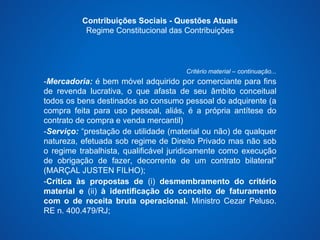 Contribuições Sociais - Questões Atuais 
Regime Constitucional das Contribuições 
Critério material – continuação... 
-Mercadoria: é bem móvel adquirido por comerciante para fins 
de revenda lucrativa, o que afasta de seu âmbito conceitual 
todos os bens destinados ao consumo pessoal do adquirente (a 
compra feita para uso pessoal, aliás, é a própria antítese do 
contrato de compra e venda mercantil) 
-Serviço: “prestação de utilidade (material ou não) de qualquer 
natureza, efetuada sob regime de Direito Privado mas não sob 
o regime trabalhista, qualificável juridicamente como execução 
de obrigação de fazer, decorrente de um contrato bilateral” 
(MARÇAL JUSTEN FILHO); 
-Crítica às propostas de (i) desmembramento do critério 
material e (ii) à identificação do conceito de faturamento 
com o de receita bruta operacional. Ministro Cezar Peluso. 
RE n. 400.479/RJ; 
 